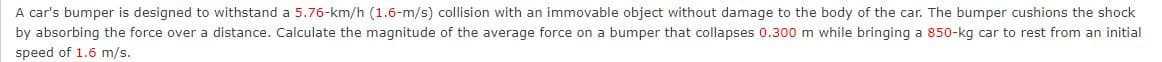 A car's bumper is designed to withstand a 5.76-km/h (1.6-m/s) collision with an immovable object without damage to the body of the car. The bumper cushions the shock
by absorbing the force over a distance. Calculate the magnitude of the average force on a bumper that collapses 0.300 m while bringing a 850-kg car to rest from an initial
speed of 1.6 m/s.
