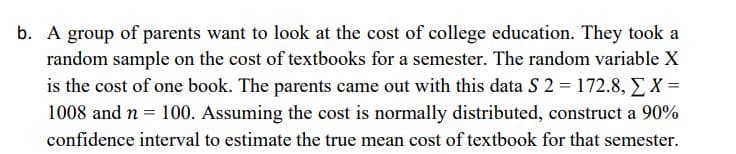 b. A group of parents want to look at the cost of college education. They took a
random sample on the cost of textbooks for a semester. The random variable X
is the cost of one book. The parents came out with this data S 2 = 172.8, EX =
1008 and n = 100. Assuming the cost is normally distributed, construct a 90%
confidence interval to estimate the true mean cost of textbook for that semester.
