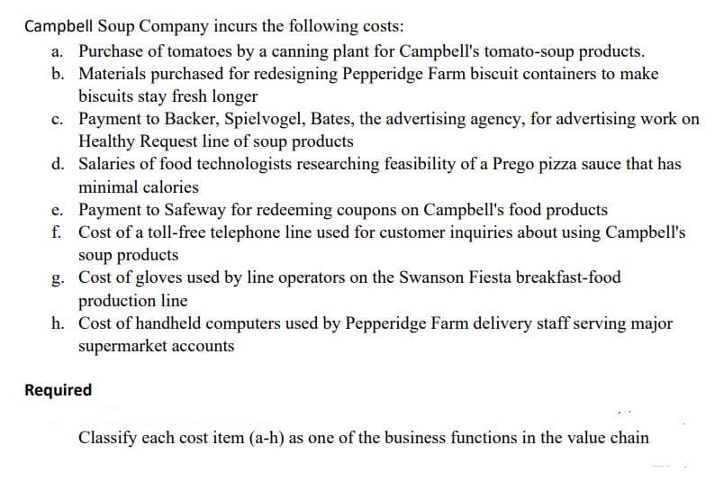 Campbell Soup Company incurs the following costs:
a. Purchase of tomatoes by a canning plant for Campbell's tomato-soup products.
b. Materials purchased for redesigning Pepperidge Farm biscuit containers to make
biscuits stay fresh longer
c. Payment to Backer, Spielvogel, Bates, the advertising agency, for advertising work on
Healthy Request line of soup products
d. Salaries of food technologists researching feasibility of a Prego pizza sauce that has
minimal calories
e. Payment to Safeway for redeeming coupons on Campbell's food products
f. Cost of a toll-free telephone line used for customer inquiries about using Campbell's
soup products
g. Cost of gloves used by line operators on the Swanson Fiesta breakfast-food
production line
h. Cost of handheld computers used by Pepperidge Farm delivery staff serving major
supermarket accounts
Required
Classify each cost item (a-h) as one of the business functions in the value chain
