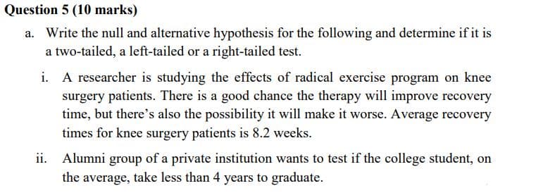 Question 5 (10 marks)
a. Write the null and alternative hypothesis for the following and determine if it is
a two-tailed, a left-tailed or a right-tailed test.
i. A researcher is studying the effects of radical exercise program on knee
surgery patients. There is a good chance the therapy will improve recovery
time, but there's also the possibility it will make it worse. Average recovery
times for knee surgery patients is 8.2 weeks.
ii.
Alumni group of a private institution wants to test if the college student, on
the average, take less than 4 years to graduate.
