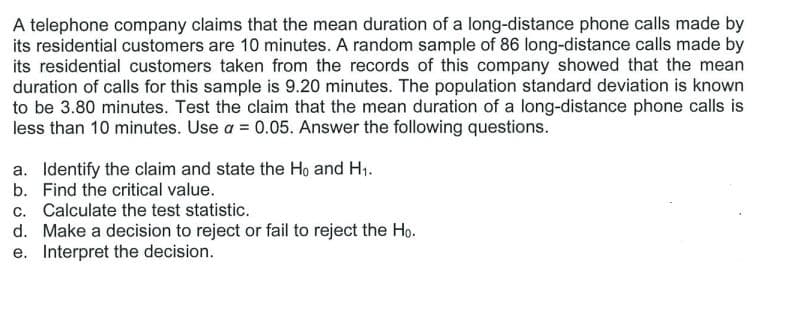 A telephone company claims that the mean duration of a long-distance phone calls made by
its residential customers are 10 minutes. A random sample of 86 long-distance calls made by
its residential customers taken from the records of this company showed that the mean
duration of calls for this sample is 9.20 minutes. The population standard deviation is known
to be 3.80 minutes. Test the claim that the mean duration of a long-distance phone calls is
less than 10 minutes. Use a = 0.05. Answer the following questions.
a. Identify the claim and state the Ho and H1.
b. Find the critical value.
c. Calculate the test statistic.
d. Make a decision to reject or fail to reject the Ho.
e. Interpret the decision.
