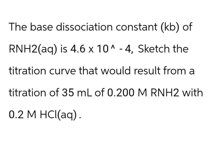 The base dissociation constant (kb) of
RNH2(aq) is 4.6 x 10^-4, Sketch the
titration curve that would result from a
titration of 35 mL of 0.200 M RNH2 with
0.2 M HCl(aq).