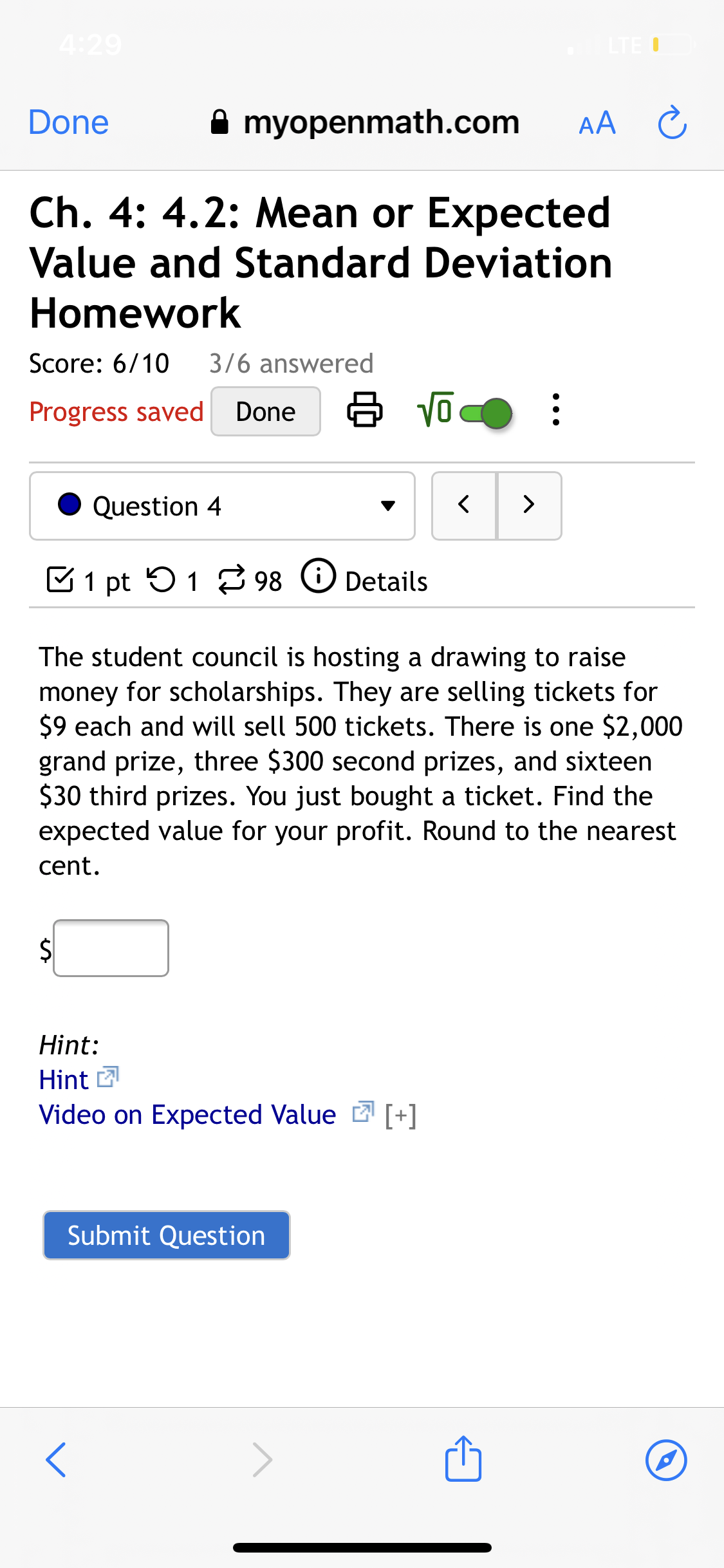 4:29
LTE O
Done
A myopenmath.com
AA C
Ch. 4: 4.2: Mean or Expected
Value and Standard Deviation
Homework
Score: 6/10
3/6 answered
Progress saved
Done
Question 4
>
C1 pt 51 2 98
Details
The student council is hosting a drawing to raise
money for scholarships. They are selling tickets for
$9 each and will sell 500 tickets. There is one $2,000
grand prize, three $300 second prizes, and sixteen
$30 third prizes. You just bought a ticket. Find the
expected value for your profit. Round to the nearest
cent.
$4
Hint:
Hint 2
Video on Expected Value 2 [+]
Submit Question
