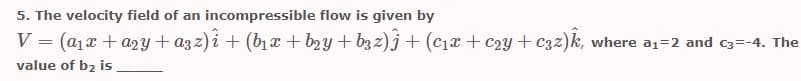 5. The velocity field of an incompressible flow is given by
V = (a1x + a2y + azz) i + (b1 x + b2y + b3 z)j + (c1x + c2y + c32)k, where a1=2 and c3=-4. The
value of b2 is
