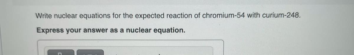 Write nuclear equations for the expected reaction of chromium-54 with curium-248.
Express your answer as a nuclear equation.
