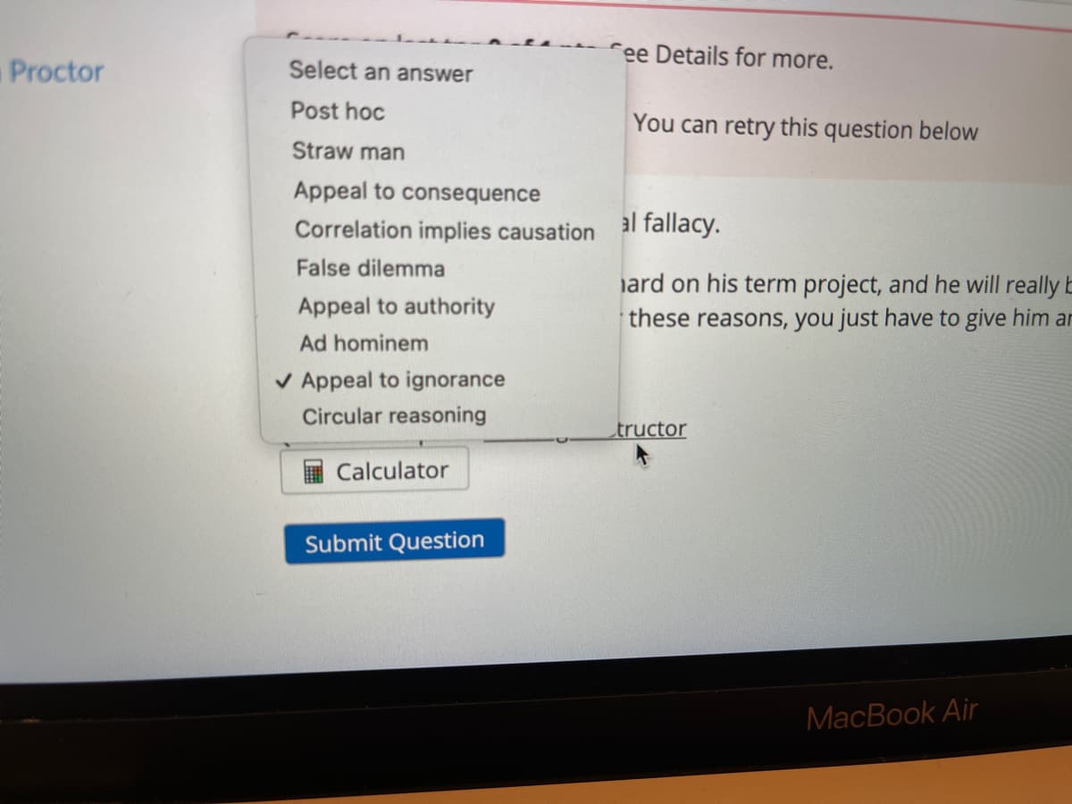 ree Details for more.
Proctor
Select an answer
Post hoc
You can retry this question below
Straw man
Appeal to consequence
Correlation implies causation al fallacy.
False dilemma
iard on his term project, and he will really E
these reasons, you just have to give him ar
Appeal to authority
Ad hominem
V Appeal to ignorance
Circular reasoning
tructor
Calculator
Submit Question
МaсВook Air
