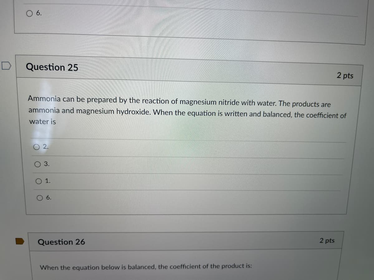 O 6.
Question 25
2 pts
Ammonia can be prepared by the reaction of magnesium nitride with water. The products are
ammonia and magnesium hydroxide. When the equation is written and balanced, the coefficient of
water is
2.
3.
O 1.
6.
Question 26
2 pts
When the equation below is balanced, the coefficient of the product is:
