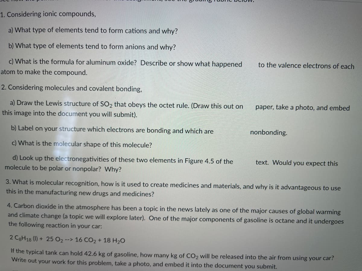 1. Considering ionic compounds,
a) What type of elements tend to form cations and why?
b) What type of elements tend to form anions and why?
c) What is the formula for aluminum oxide? Describe or show what happened
to the valence electrons of each
atom to make the compound.
2. Considering molecules and covalent bonding,
a) Draw the Lewis structure of SO2 that obeys the octet rule. (Draw this out on
paper, take a photo, and embed
this image into the document you will submit).
b) Label on your structure which electrons are bonding and which are
nonbonding.
c) What is the molecular shape of this molecule?
d) Look up the electronegativities of these two elements in Figure 4.5 of the
text. Would you expect this
molecule to be polar or nonpolar? Why?
3. What is molecular recognition, how is it used to create medicines and materials, and why is it advantageous to use
this in the manufacturing new drugs and medicines?
4. Carbon dioxide in the atmosphere has been a topic in the news lately as one of the major causes of global warming
and climate change (a topic we will explore later). One of the major components of gasoline is octane and it undergoes
the following reaction in your car:
2 C3H18 (1) + 25 O2 --> 16 CO2 + 18 H2O
If the typical tank can hold 42.6 kg of gasoline, how many kg of CO2 will be released into the air from using your car?
Write out your work for this problem, take a photo, and embed it into the document you submit.
