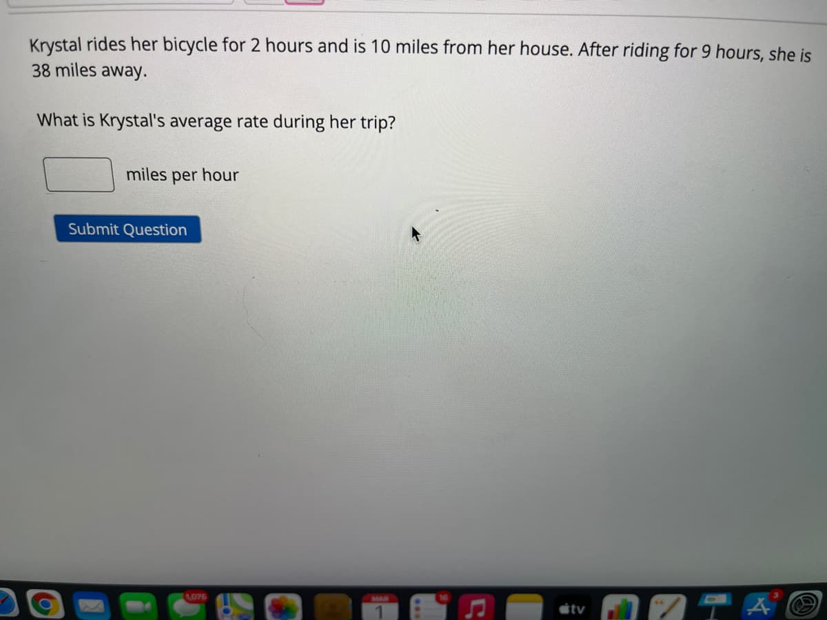 Krystal rides her bicycle for 2 hours and is 10 miles from her house. After riding for 9 hours, she is
38 miles away.
What is Krystal's average rate during her trip?
miles
per hour
Submit Question
1076
MAR
tv
