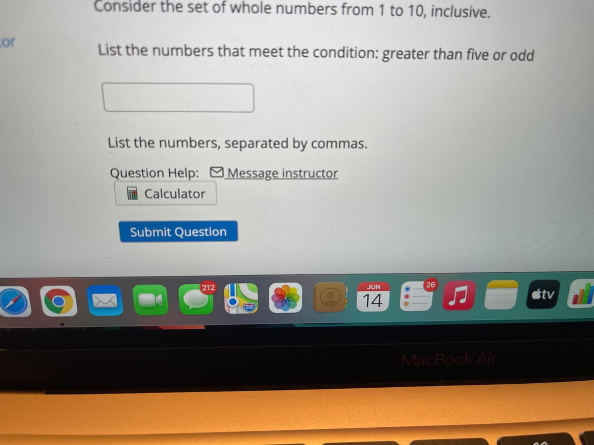 Consider the set of whole numbers from 1 to 10, inclusive.
cor
List the numbers that meet the condition: greater than five or odd
List the numbers, separated by commas.
Question Help: Message instructor
Calculator
Submit Question
26
212
JUN
étv
14
MacBook Air
