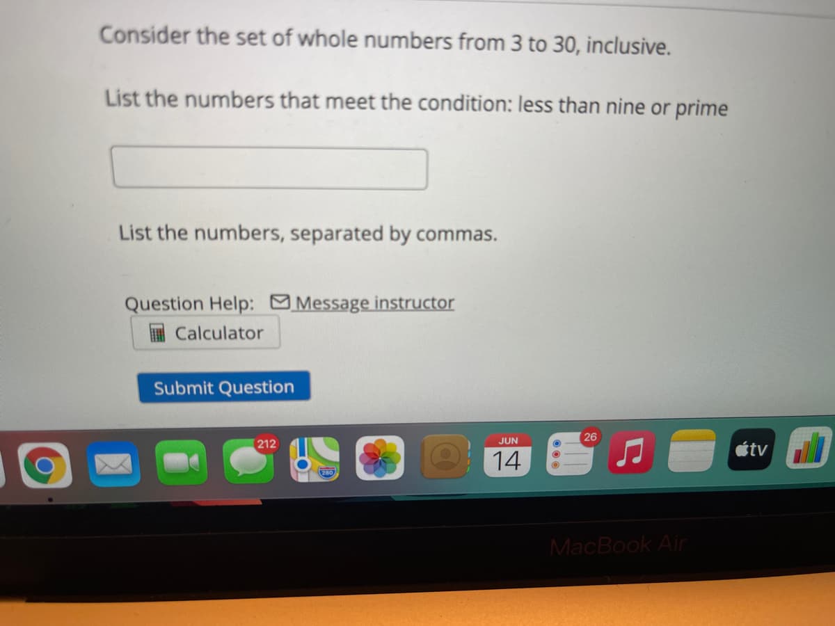 Consider the set of whole numbers from 3 to 30, inclusive.
List the numbers that meet the condition: less than nine or prime
List the numbers, separated by commas.
Question Help: Message instructor
I Calculator
Submit Question
26
JUN
212
étv
14
MacBook Air
