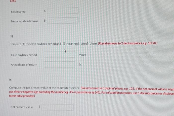 Net income
Net annual cash flows
(b)
Compute (1) the cash payback period and (2) the annual rate of return. (Round answers to 2 decimal places, eg. 10.50.)
4
Cash payback period
Annual rate of return:
years
Net present value $
%
(c)
Compute the net present value of the commuter service. (Round answer to O decimal places, e.g. 125. If the net present value is nega
use either a negative sign preceding the number eg -45 or parentheses eg (45). For calculation purposes, use 5 decimal places as displaye
factor table provided.)
