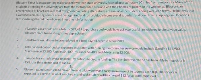 Blossom Timur is an accounting major at a midwestern state university located approximately 60 miles from a major city. Many of the
students attending the university are from the metropolitan area and visit their homes regularly on the weekends. Blossom, an
entrepreneur at heart, realizes that few good commuting alternatives are available for students doing weekend travel. He believes that
a weekend commuting service could be organized and run profitably from several suburban and downtown shopping mall locations.
Blossom has gathered the following investment information.
1.
2.
3
4.
5.
Five used vans would cost a total of $74,429 to purchase and would have a 3-year useful life with negligible salvage value.
Blossom plans to use straight-line depreciation.
Ten drivers would have to be employed at a total payroll expense of $48.900.
Other annual out-of-pocket expenses associated with running the commuter service would include Gasoline $15,900,
Maintenance $3,500, Repairs $4,400, Insurance $4,400, and Advertising $2,600.
Blossom has visited several financial institutions to discuss funding. The best interest rate he has been able to negotiate is
15%. Use this rate for cost of capital.
4
Blossom expects each van to make 10 round trips weekly and carry an average of 6 students each trip. The service is
expected to operate 30 weeks each year, and each student will be charged $12 for a round-trip ticket.