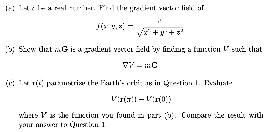 (a) Let c be a real number. Find the gradient vector field of
f(x, y, z)
C
/x² + y² + z²2
(b) Show that mG is a gradient vector field by finding a function V such that
VV = MG.
=
(c) Let r(t) parametrize the Earth's orbit as in Question 1. Evaluate
V(r(T)) - V(r(0))
where V is the function you found in part (b). Compare the result with
your answer to Question 1.