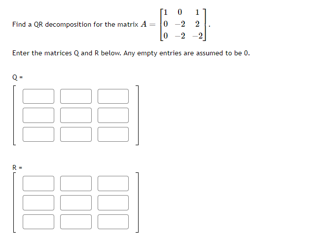 [1 0 1
0
-2 2
0 -2 -2
Enter the matrices Q and R below. Any empty entries are assumed to be 0.
Find a QR decomposition for the matrix A
=
Q=
R =