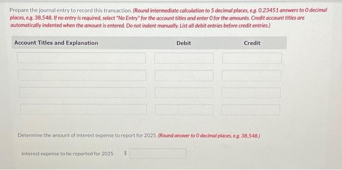 Prepare the journal entry to record this transaction. (Round intermediate calculation to 5 decimal places, e.g. 0.23451 answers to O decimal
places, e.g. 38,548. If no entry is required, select "No Entry" for the account titles and enter O for the amounts. Credit account titles are
automatically indented when the amount is entered. Do not indent manually. List all debit entries before credit entries.)
Account Titles and Explanation
Interest expense to be reported for 2025
Debit
Determine the amount of interest expense to report for 2025. (Round answer to O decimal places, e.g. 38,548)
$
Credit