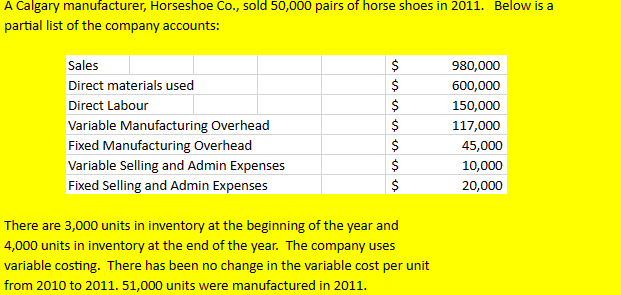 A Calgary manufacturer, Horseshoe Co., sold 50,000 pairs of horse shoes in 2011. Below is a
partial list of the company accounts:
Sales
Direct materials used
Direct Labour
Variable Manufacturing Overhead
Fixed Manufacturing Overhead
Variable Selling and Admin Expenses
Fixed Selling and Admin Expenses
$
es es es es
$
$
$
$
es es es
$
$
There are 3,000 units in inventory at the beginning of the year and
4,000 units in inventory at the end of the year. The company uses
variable costing. There has been no change in the variable cost per unit
from 2010 to 2011. 51,000 units were manufactured in 2011.
980,000
600,000
150,000
117,000
45,000
10,000
20,000