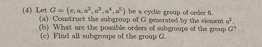 (4) Let G = {e, a, a², a³, aª, a5} be a cyclic group of order 6.
(a) Construct the subgroup of G generated by the element a².
(b) What are the possible orders of subgroups of the group G?
(c) Find all subgroups of the group G.
