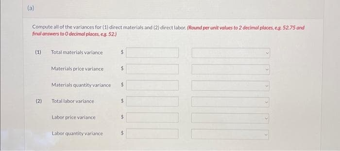 Compute all of the variances for (1) direct materials and (2) direct labor. (Round per unit values to 2 decimal places, eg. 52.75 and
final answers to O decimal places, e.g. 52.)
(1) Total materials variance
(2)
Materials price variance
Materials quantity variance
Total labor variance
Labor price variance
Labor quantity variance
$
$
$
$
$