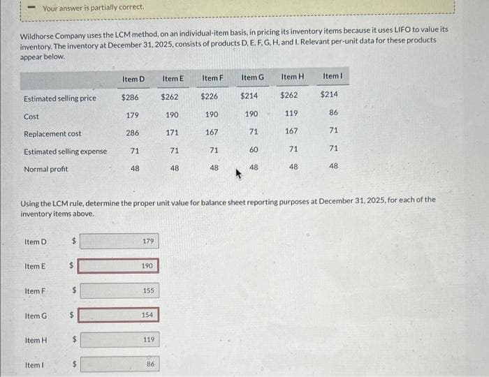 Your answer is partially correct.
Wildhorse Company uses the LCM method, on an individual-item basis, in pricing its inventory items because it uses LIFO to value its
inventory. The inventory at December 31, 2025, consists of products D, E, F, G, H, and I. Relevant per-unit data for these products
appear below.
Estimated selling price
Cost
Replacement cost
Estimated selling expense
Normal profit
Item D
Item E
Item F
Item G
Item H
Item I
$
$
$
$
Item D
$286
179
286
$
71
48
179
190
155
154
119
Item E
86
$262
190
171
71
48
Item F
$226
190
167
71
Using the LCM rule, determine the proper unit value for balance sheet reporting purposes at December 31, 2025, for each of the
inventory items above.
48
Item G
$214
190
71
60
48
Item H
$262
119
167
71
48
Item I
$214
86
71
71
48