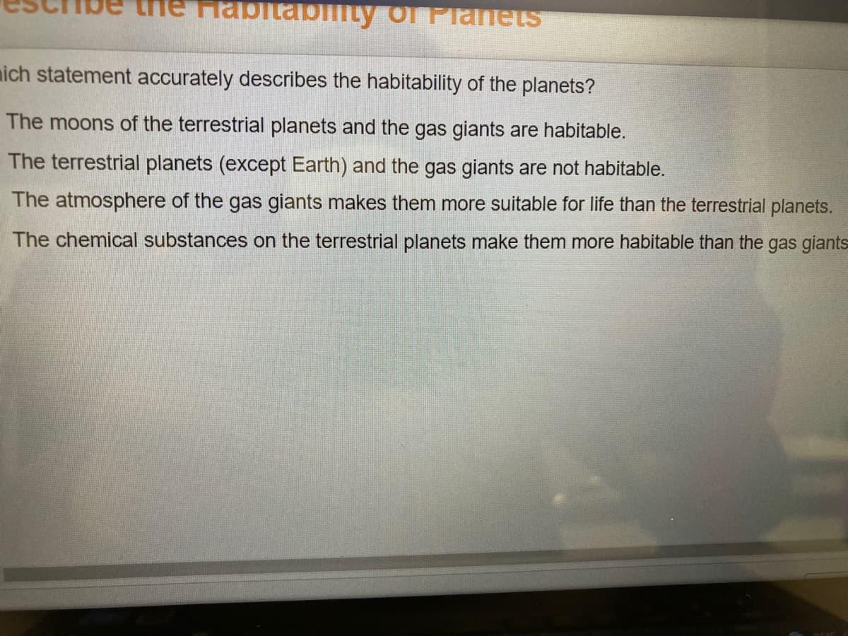 the FHabitabiity of Planets
nich statement accurately describes the habitability of the planets?
The moons of the terrestrial planets and the gas giants are habitable.
The terrestrial planets (except Earth) and the gas giants are not habitable.
The atmosphere of the gas giants makes them more suitable for life than the terrestrial planets.
The chemical substances on the terrestrial planets make them more habitable than the gas giants
