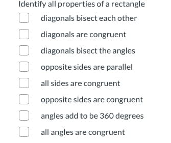 Identify all properties of a rectangle
diagonals bisect each other
diagonals are congruent
diagonals bisect the angles
opposite sides are parallel
all sides are congruent
opposite sides are congruent
angles add to be 360 degrees
all angles are congruent
