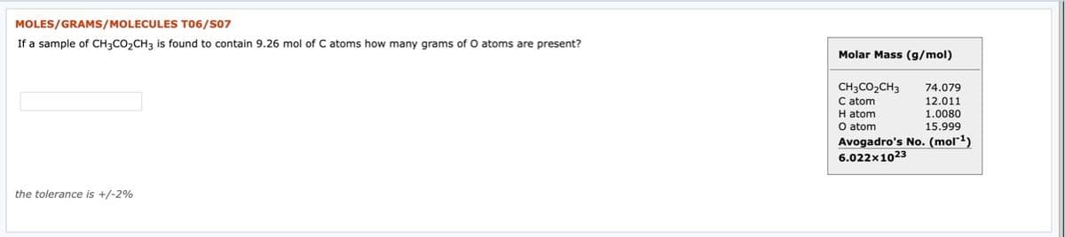 MOLES/GRAMS/MOLECULES T06/S07
If a sample of CH3CO,CH3 is found to contain 9.26 mol of C atoms how many grams of O atoms are present?
Molar Mass (g/mol)
CH3CO2CH3
C atom
H atom
O atom
74.079
12.011
1.0080
15.999
Avogadro's No. (mol¯1)
6.022x1023
the tolerance is +/-2%
