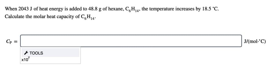 When 2043 J of heat energy is added to 48.8 g of hexane, C,H4, the temperature increases by 18.5 °C.
Calculate the molar heat capacity of C,H14.
Cp =
J/(mol-°C)
TOOLS
x10
