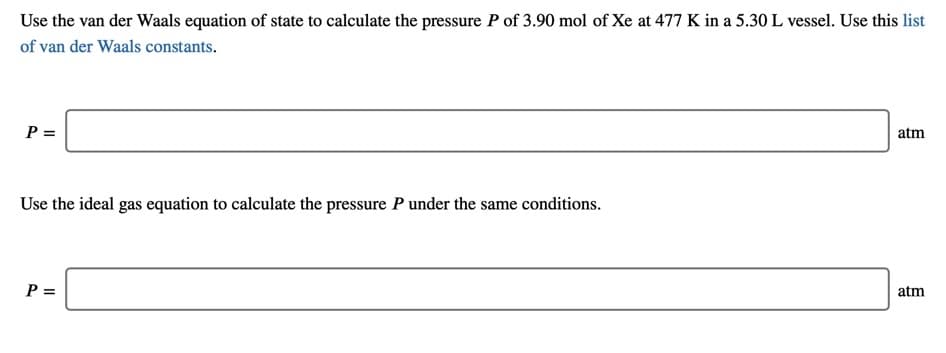 Use the van der Waals equation of state to calculate the pressure P of 3.90 mol of Xe at 477 K in a 5.30 L vessel. Use this list
of van der Waals constants.
P =
atm
Use the ideal gas equation to calculate the pressure P under the same conditions.
P =
atm
