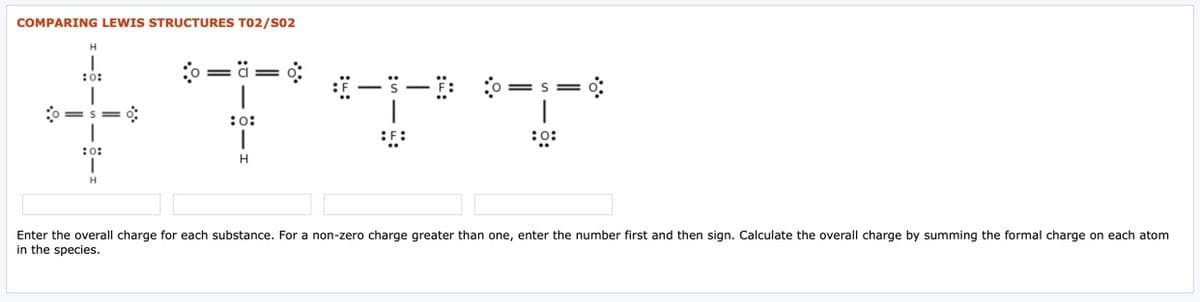 COMPARING LEWIS STRUCTURES TO2/S02
:0 = ä=
:0:
= S =
|
:o:
::
:o:
H.
Enter the overall charge for each substance. For a non-zero charge greater than one, enter the number first and then sign. Calculate the overall charge by summing the formal charge on each atom
in the species.
