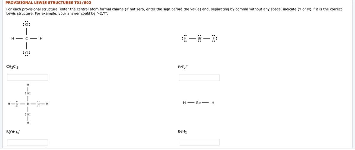 PROVISIONAL LEWIS STRUCTURES T01/S02
For each provisional structure, enter the central atom formal charge (if not zero, enter the sign before the value) and, separating by comma without any space, indicate (Y or N) if it is the correct
Lewis structure. For example, your answer could be "-2,Y".
:ä:
H - C -H
|
CH2CI2
BrF2+
:o:
H-ö-B
Н — Ве— н
:o:
B(OH)4
BeH2
