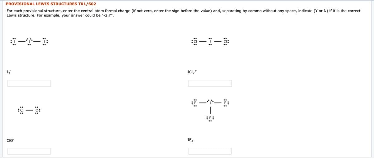 PROVISIONAL LEWIS STRUCTURES T01/S02
For each provisional structure, enter the central atom formal charge (if not zero, enter the sign before the value) and, separating by comma without any space, indicate (Y or N) if it is the correct
Lewis structure. For example, your answer could be "-2,Y".
一-
I3
ICI2*
一ー
CIO
IF3
