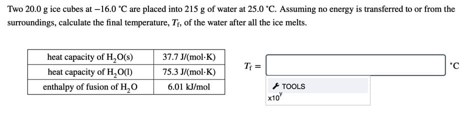 Two 20.0 g ice cubes at –16.0 °C are placed into 215 g of water at 25.0 °C. Assuming no energy is transferred to or from the
surroundings, calculate the final temperature, Tf, of the water after all the ice melts.
heat capacity of H,0(s)
37.7 J/(mol·K)
Tf =
°C
heat capacity of H,O(1)
75.3 J/(mol-K)
と TOOLS
x10
enthalpy of fusion of H,O
6.01 kJ/mol
