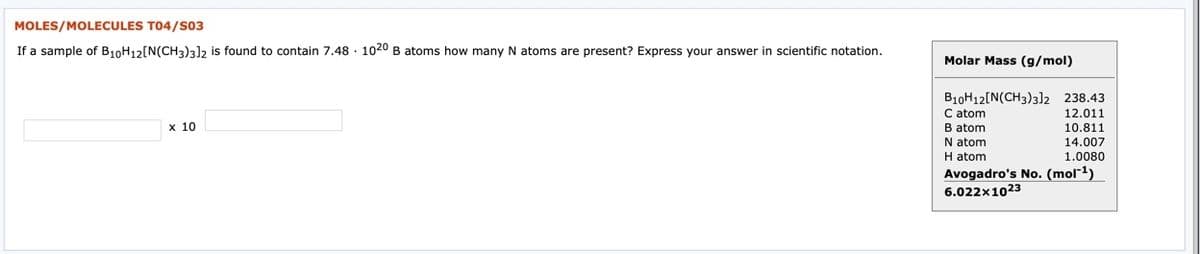 MOLES/MOLECULES T04/S03
If a sample of B10H12[N(CH3)3l2 is found to contain 7.48 · 1020 B atoms how many N atoms are present? Express your answer in scientific notation.
Molar Mass (g/mol)
B10H12[N(CH3)3]2 238.43
C atom
B atom
N atom
12.011
10.811
14.007
х 10
H atom
Avogadro's No. (mol"1)
6.022x1023
1.0080
