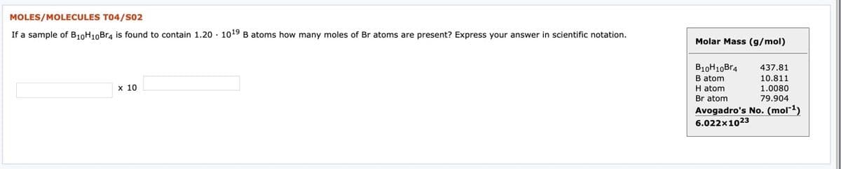 MOLES/MOLECULES T04/S02
If a sample of B10H10Br4 is found to contain 1.20 · 1019B atoms how many moles of Br atoms are present? Express your answer in scientific notation.
Molar Mass (g/mol)
B10H10Br4
B atom
H atom
Br atom
437.81
10.811
х 10
1.0080
79.904
Avogadro's No. (mol¯1)
6.022x1023
