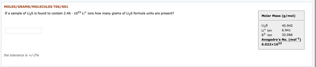 MOLES/GRAMS/MOLECULES T06/S01
If a sample of Li,S is found to contain 2.46 · 1023 Lit ions how many grams of Li,S formula units are present?
Molar Mass (g/mol)
Lizs
Lit ion
s2- ion
45.942
6.941
32.066
Avogadro's No. (mol"1)
6.022x1023
the tolerance is +/-2%
