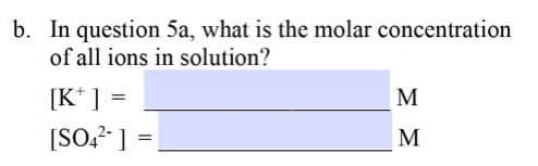 b. In question 5a, what is the molar concentration
of all ions in solution?
[K* ] =
[SO,? ]
M
M
