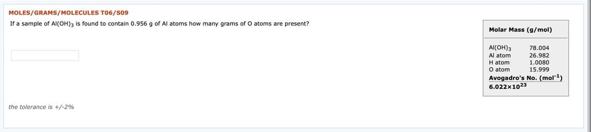 MOLES/GRAMS/MOLECULES T06/S09
If a sample of Al(OH)3 is found to contain 0.956 g of Al atoms how many grams of O atoms are present?
Molar Mass (g/mol)
AI(OH)3
Al atom
H atom
O atom
Avogadro's No. (mol¯1)
6.022x1023
78.004
26.982
1.0080
15.999
the tolerance is +/-2%
