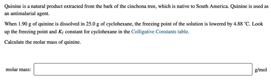 Quinine is a natural product extracted from the bark of the cinchona tree, which is native to South America. Quinine is used as
an antimalarial agent.
When 1.90 g of quinine is dissolved in 25.0 g of cyclohexane, the freezing point of the solution is lowered by 4.88 °C. Look
up the freezing point and Kf constant for cyclohexane in the Colligative Constants table.
Calculate the molar mass of quinine.
molar mass:
g/mol
