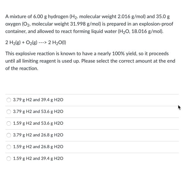 A mixture of 6.00 g hydrogen (H2. molecular weight 2.016 g/mol) and 35.0 g
oxygen (O2, molecular weight 31.998 g/mol) is prepared in an explosion-proof
container, and allowed to react forming liquid water (H2O, 18.016 g/mol).
2 H2(g) + O2(g) ---> 2 H2O(1)
This explosive reaction is known to have a nearly 100% yield, so it proceeds
until all limiting reagent is used up. Please select the correct amount at the end
of the reaction.
3.79 g H2 and 39.4 g H2O
3.79 g H2 and 53.6 g H2O
1.59 g H2 and 53.6 g H2O
3.79 g H2 and 26.8 g H2O
1.59 g H2 and 26.8 g H2O
1.59 g H2 and 39.4 g H2O
