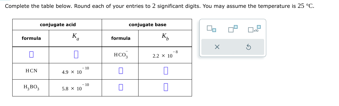 Complete the table below. Round each of your entries to 2 significant digits. You may assume the temperature is 25 °C.
formula
conjugate acid
K
a
formula
conjugate base
K
x10
HCN
☐
4.9 × 10
-10
-10
H3BO3
5.8 × 10
-8
нсоз
2.2 × 10
☐