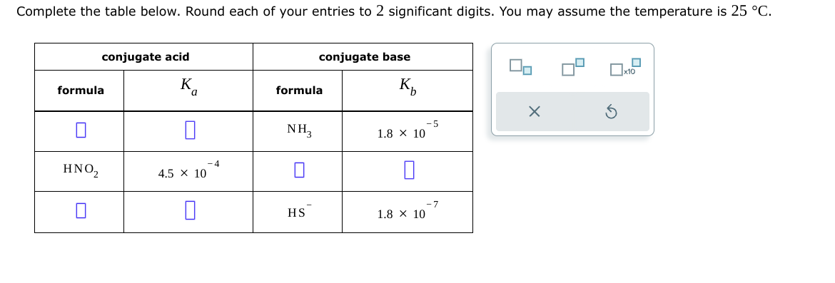 Complete the table below. Round each of your entries to 2 significant digits. You may assume the temperature is 25 °C.
conjugate acid
conjugate base
formula
HNO₂
K
Ко
formula
☐
4.5 × 10
4
K₁₂
×
-5
NH3
1.8 × 10
-7
HS
1.8 × 10
G
x10