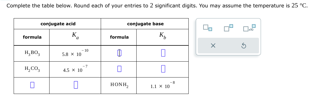 Complete the table below. Round each of your entries to 2 significant digits. You may assume the temperature is 25 °C.
formula
conjugate acid
Κα
a
-10
н, во
5.8 × 10
-7
H2CO3
4.5 × 10
formula
conjugate base
K₁₂
☐
☐
x10
-8
HÌNH,
1.1 × 10