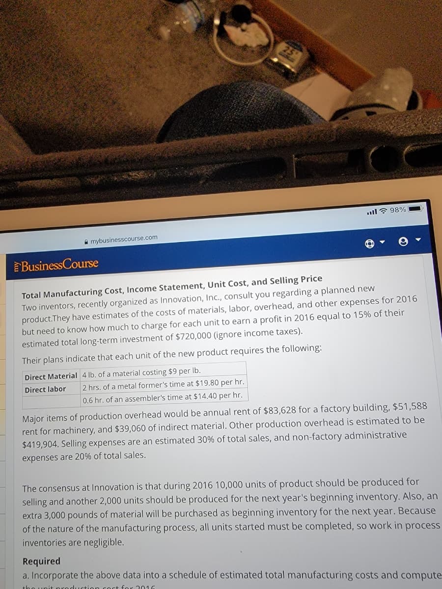 ll ? 98%
A mybusinesscourse.com
BusinessCourse
Total Manufacturing Cost, Income Statement, Unit Cost, and Selling Price
Two inventors, recently organized as Innovation, Inc., consult you regarding a planned new
product.They have estimates of the costs of materials, labor, overhead, and other expenses for 2016
but need to know how much to charge for each unit to earn a profit in 2016 equal to 15% of their
estimated total long-term investment of $720,000 (ignore income taxes).
Their plans indicate that each unit of the new product requires the following:
Direct Material 4 lb. of a material costing $9 per Ib.
Direct labor
2 hrs. of a metal former's time at $19.80 per hr.
0.6 hr. of an assembler's time at $14.40 per hr.
Major items of production overhead would be annual rent of $83,628 for a factory building, $51,588
rent for machinery, and $39,060 of indirect material. Other production overhead is estimated to be
$419,904. Selling expenses are an estimated 30% of total sales, and non-factory administrative
expenses are 20% of total sales.
The consensus at Innovation is that during 2016 10,000 units of product should be produced for
selling and another 2,000 units should be produced for the next year's beginning inventory. Also, an
extra 3,000 pounds of material will be purchased as beginning inventory for the next year. Because
of the nature of the manufacturing process, all units started must be completed, so work in process
inventories are negligible.
Required
a. Incorporate the above data into a schedule of estimated total manufacturing costs and compute
tho unit nroduction coct for 016
