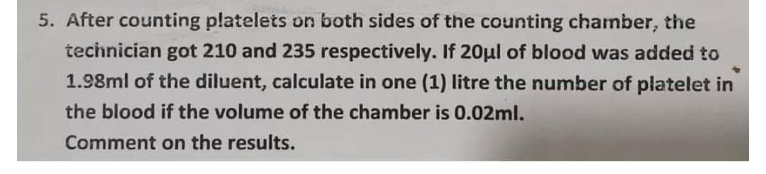 5. After counting platelets on both sides of the counting chamber, the
technician got 210 and 235 respectively. If 20µl of blood was added to
1.98ml of the diluent, calculate in one (1) litre the number of platelet in
the blood if the volume of the chamber is 0.02ml.
Comment on the results.
