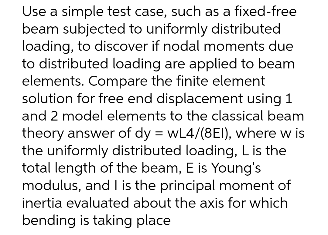 Use a simple test case, such as a fixed-free
beam subjected to uniformly distributed
loading, to discover if nodal moments due
to distributed loading are applied to beam
elements. Compare the finite element
solution for free end displacement using 1
and 2 model elements to the classical beam
theory answer of dy = wL4/(8EI), where w is
the uniformly distributed loading, L is the
total length of the beam, E is Young's
modulus, and I is the principal moment of
inertia evaluated about the axis for which
bending is taking place
