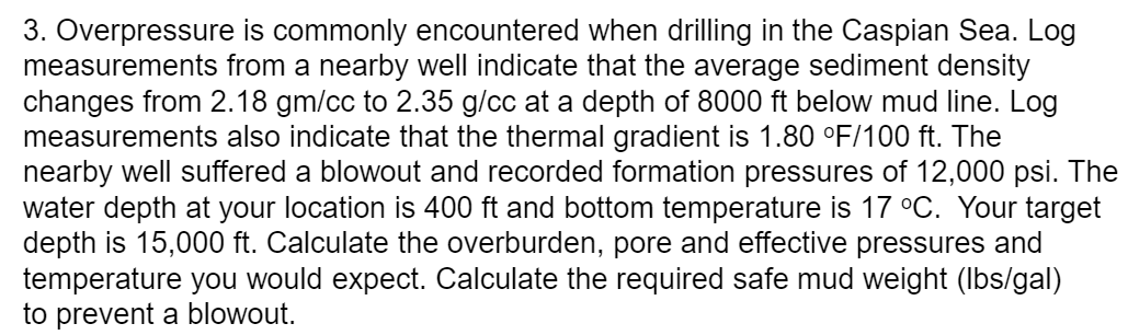 3. Overpressure is commonly encountered when drilling in the Caspian Sea. Log
measurements from a nearby well indicate that the average sediment density
changes from 2.18 gm/cc to 2.35 g/cc at a depth of 8000 ft below mud line. Log
measurements also indicate that the thermal gradient is 1.80 °F/100 ft. The
nearby well suffered a blowout and recorded formation pressures of 12,000 psi. The
water depth at your location is 400 ft and bottom temperature is 17 °C. Your target
depth is 15,000 ft. Calculate the overburden, pore and effective pressures and
temperature you would expect. Calculate the required safe mud weight (Ibs/gal)
to prevent a blowout.
