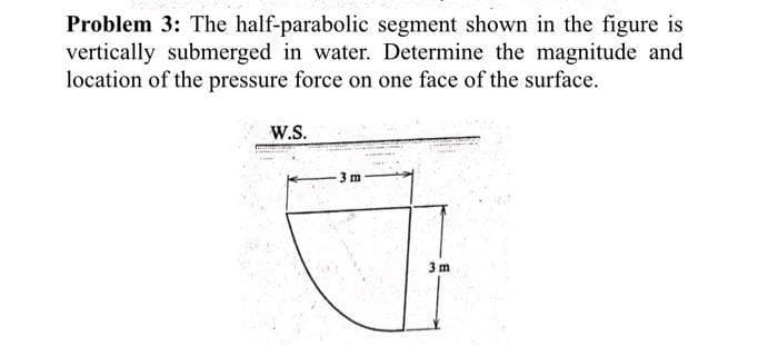 Problem 3: The half-parabolic segment shown in the figure is
vertically submerged in water. Determine the magnitude and
location of the pressure force on one face of the surface.
W.S.
3 m
3 m
