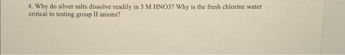 4. Why do silver salts dissolve readily in 3 M HNO3? Why is the fresh chlorine water
critical to testing group II anions?
