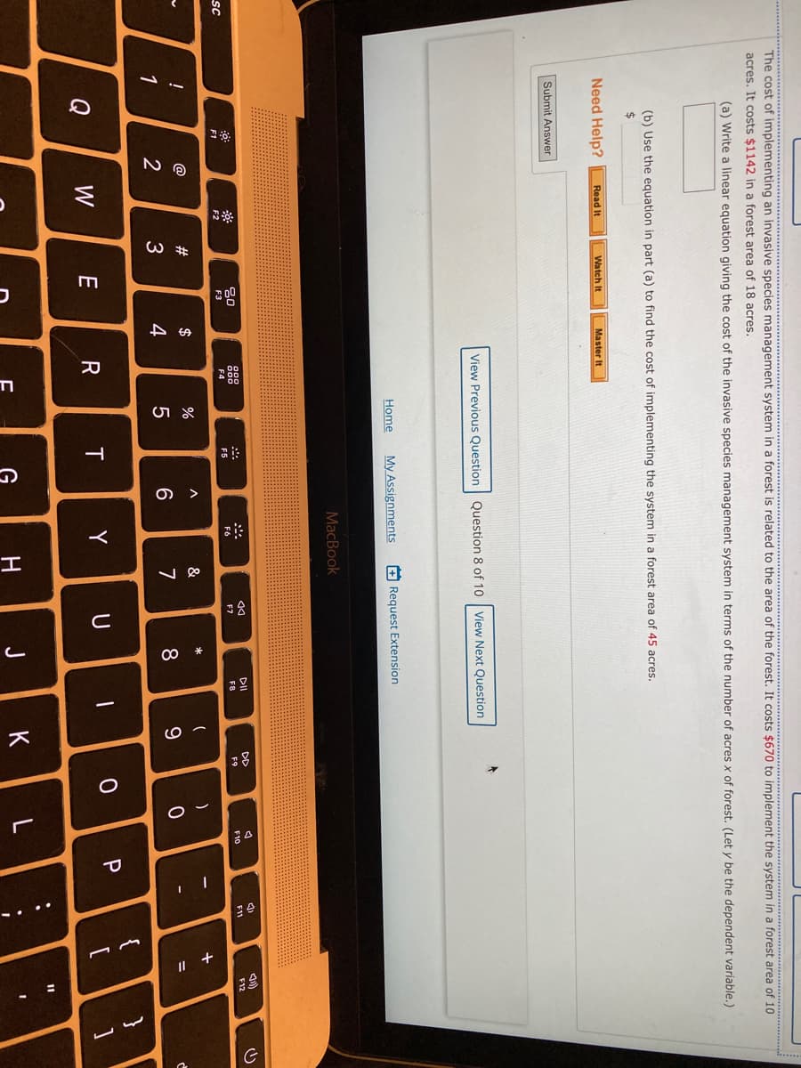 п
The cost of implementing an invasive species management system in a forest is related to the area of the forest. It costs $670 to implement the system in a forest area of 10
acres. It costs $1142 in a forest area of 18 acres.
(a) Write a linear equation giving the cost of the invasive species management system in terms of the number of acres x of forest. (Let y be the dependent variable.)
(b) Use the equation in part (a) to find the cost of implementing the system in a forest area of 45 acres.
2$
Need Help?
Read It
Watch It
Master It
Submit Answer
View Previous Question
Question 8 of 10
View Next Question
Home
My Assignments
+ Request Extension
MacBook
DII
DD
80
888
F11
F12
F9
F10
sc
F4
F5
F6
F7
F1
F2
F3
*
@
#
$
%
&
%3D
4
6
7
8
9.
{
Q
W
E
R
T
一
G
H
J
K
